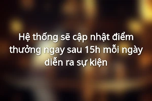 Hệ thống sẽ cập nhật điểm thưởng ngay sau 15h mỗi ngày diễn ra sự kiện